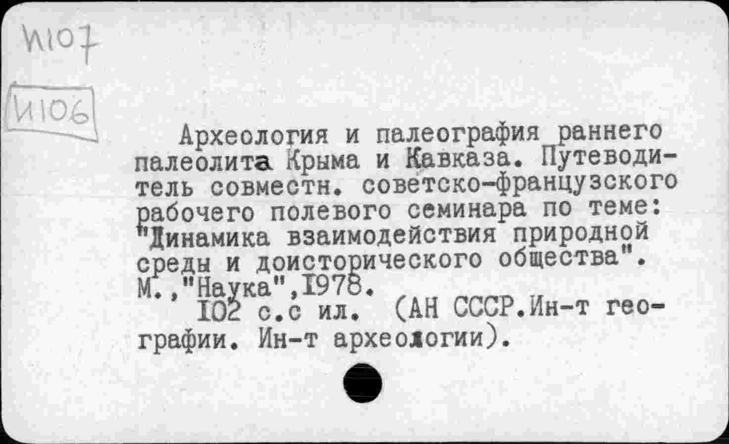 ﻿Л I OA
Археология и палеография раннего палеолита Крыма и Кавказа. Путеводитель совмести, советско-французского рабочего полевого семинара по теме: "Динамика взаимодействия природной среды и доисторического общества .
(АН СССР.Ин-т гео-графии. Ин-т археологии).